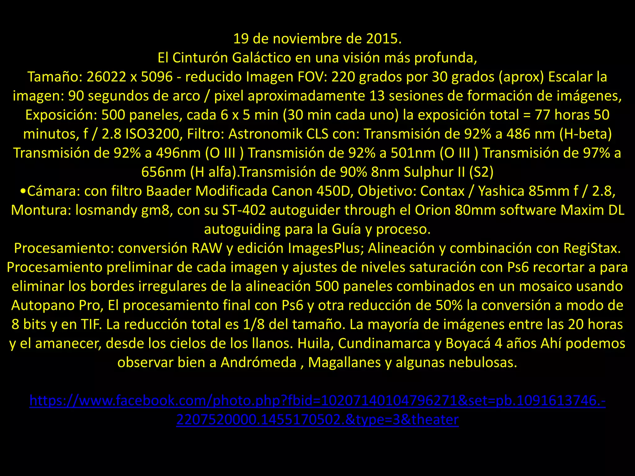 12.- El cinturón galáctico
19 de noviembre de 2015.
El Cinturón Galáctico en una visión más profunda,
Tamaño: 26022 x 5096 - reducido Imagen FOV: 220 grados por 30 grados (aprox) Escalar la
imagen: 90 segundos de arco / pixel aproximadamente 13 sesiones de formación de imágenes,
Exposición: 500 paneles, cada 6 x 5 min (30 min cada uno) la exposición total = 77 horas 50
minutos, f / 2.8 ISO3200, Filtro: Astronomik CLS con: Transmisión de 92% a 486 nm (H-beta)
Transmisión de 92% a 496nm (O III ) Transmisión de 92% a 501nm (O III ) Transmisión de 97% a
656nm (H alfa).Transmisión de 90% 8nm Sulphur II (S2)
•Cámara: con filtro Baader Modificada Canon 450D, Objetivo: Contax / Yashica 85mm f / 2.8,
Montura: losmandy gm8, con su ST-402 autoguider through el Orion 80mm software Maxim DL
autoguiding para la Guía y proceso.
Procesamiento: conversión RAW y edición ImagesPlus; Alineación y combinación con RegiStax.
Procesamiento preliminar de cada imagen y ajustes de niveles saturación con Ps6 recortar a para
eliminar los bordes irregulares de la alineación 500 paneles combinados en un mosaico usando
Autopano Pro, El procesamiento final con Ps6 y otra reducción de 50% la conversión a modo de
8 bits y en TIF. La reducción total es 1/8 del tamaño. La mayoría de imágenes entre las 20 horas
y el amanecer, desde los cielos de los llanos. Huila, Cundinamarca y Boyacá 4 años Ahí podemos
observar bien a Andrómeda , Magallanes y algunas nebulosas.
https://www.facebook.com/photo.php?fbid=10207140104796271&set=pb.1091613746.-
2207520000.1455170502.&type=3&theater
 