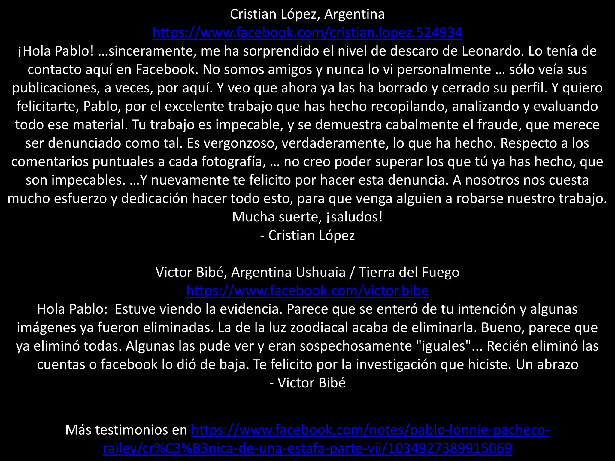 Cristian López, Argentina
https://www.facebook.com/cristian.lopez.524934
¡Hola Pablo! …sinceramente, me ha sorprendido el nivel de descaro de Leonardo. Lo tenía de
contacto aquí en Facebook. No somos amigos y nunca lo vi personalmente … sólo veía sus
publicaciones, a veces, por aquí. Y veo que ahora ya las ha borrado y cerrado su perfil. Y quiero
felicitarte, Pablo, por el excelente trabajo que has hecho recopilando, analizando y evaluando
todo ese material. Tu trabajo es impecable, y se demuestra cabalmente el fraude, que merece
ser denunciado como tal. Es vergonzoso, verdaderamente, lo que ha hecho. Respecto a los
comentarios puntuales a cada fotografía, … no creo poder superar los que tú ya has hecho, que
son impecables. …Y nuevamente te felicito por hacer esta denuncia. A nosotros nos cuesta
mucho esfuerzo y dedicación hacer todo esto, para que venga alguien a robarse nuestro trabajo.
Mucha suerte, ¡saludos!
- Cristian López
Victor Bibé, Argentina Ushuaia / Tierra del Fuego
https://www.facebook.com/victor.bibe
Hola Pablo: Estuve viendo la evidencia. Parece que se enteró de tu intención y algunas
imágenes ya fueron eliminadas. La de la luz zoodiacal acaba de eliminarla. Bueno, parece que
ya eliminó todas. Algunas las pude ver y eran sospechosamente "iguales"... Recién eliminó las
cuentas o facebook lo dió de baja. Te felicito por la investigación que hiciste. Un abrazo
- Victor Bibé
Más testimonios en https://www.facebook.com/notes/pablo-lonnie-pacheco-
railey/cr%C3%B3nica-de-una-estafa-parte-vii/1034927389915069
 