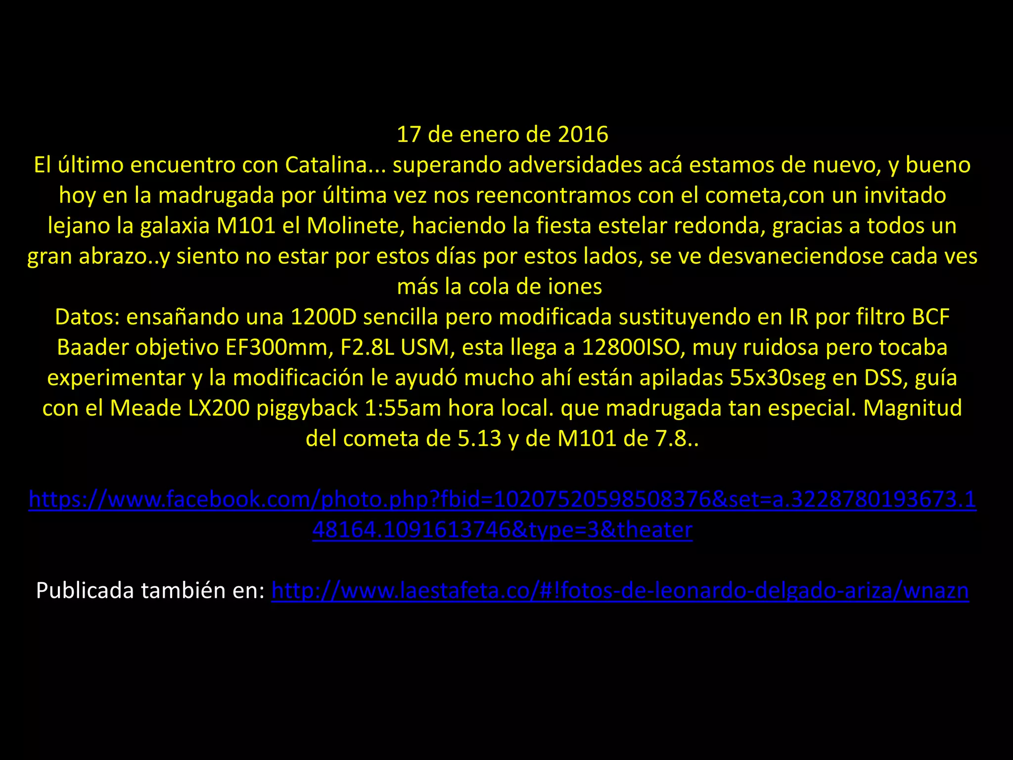 13.- Cometa Catalina y galaxia M101
17 de enero de 2016
El último encuentro con Catalina... superando adversidades acá estamos de nuevo, y bueno
hoy en la madrugada por última vez nos reencontramos con el cometa,con un invitado
lejano la galaxia M101 el Molinete, haciendo la fiesta estelar redonda, gracias a todos un
gran abrazo..y siento no estar por estos días por estos lados, se ve desvaneciendose cada ves
más la cola de iones
Datos: ensañando una 1200D sencilla pero modificada sustituyendo en IR por filtro BCF
Baader objetivo EF300mm, F2.8L USM, esta llega a 12800ISO, muy ruidosa pero tocaba
experimentar y la modificación le ayudó mucho ahí están apiladas 55x30seg en DSS, guía
con el Meade LX200 piggyback 1:55am hora local. que madrugada tan especial. Magnitud
del cometa de 5.13 y de M101 de 7.8..
https://www.facebook.com/photo.php?fbid=10207520598508376&set=a.3228780193673.1
48164.1091613746&type=3&theater
Publicada también en: http://www.laestafeta.co/#!fotos-de-leonardo-delgado-ariza/wnazn
 