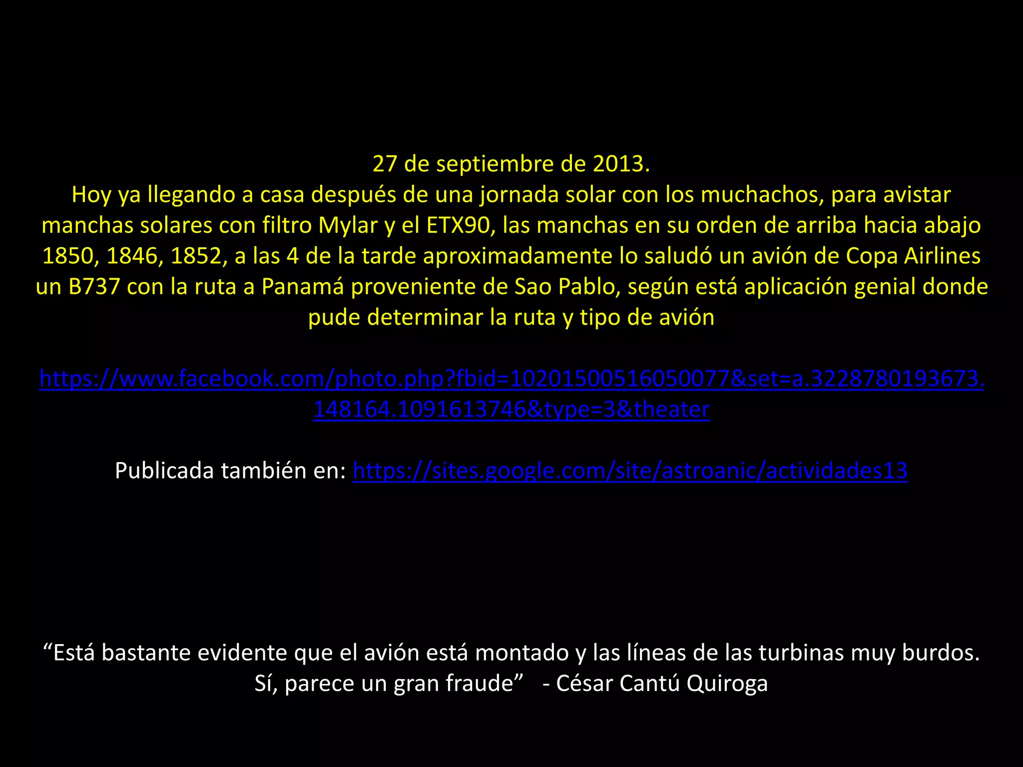14.- Avión transitando al Sol
27 de septiembre de 2013.
Hoy ya llegando a casa después de una jornada solar con los muchachos, para avistar
manchas solares con filtro Mylar y el ETX90, las manchas en su orden de arriba hacia abajo
1850, 1846, 1852, a las 4 de la tarde aproximadamente lo saludó un avión de Copa Airlines
un B737 con la ruta a Panamá proveniente de Sao Pablo, según está aplicación genial donde
pude determinar la ruta y tipo de avión
https://www.facebook.com/photo.php?fbid=10201500516050077&set=a.3228780193673.
148164.1091613746&type=3&theater
Publicada también en: https://sites.google.com/site/astroanic/actividades13
“Está bastante evidente que el avión está montado y las líneas de las turbinas muy burdos.
Sí, parece un gran fraude” - César Cantú Quiroga
 