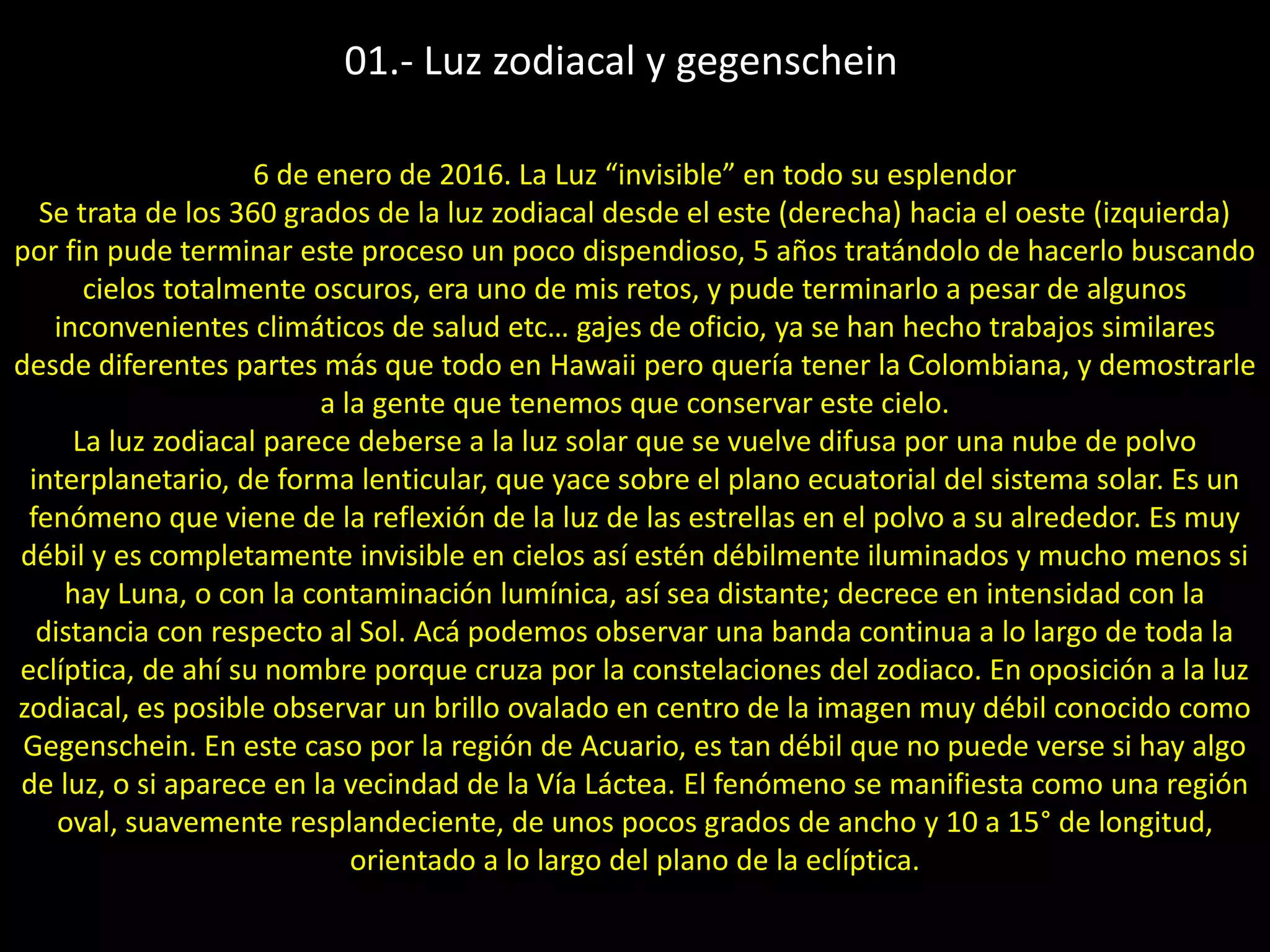 01.- Luz zodiacal y gegenschein
6 de enero de 2016. La Luz “invisible” en todo su esplendor
Se trata de los 360 grados de la luz zodiacal desde el este (derecha) hacia el oeste (izquierda)
por fin pude terminar este proceso un poco dispendioso, 5 años tratándolo de hacerlo buscando
cielos totalmente oscuros, era uno de mis retos, y pude terminarlo a pesar de algunos
inconvenientes climáticos de salud etc… gajes de oficio, ya se han hecho trabajos similares
desde diferentes partes más que todo en Hawaii pero quería tener la Colombiana, y demostrarle
a la gente que tenemos que conservar este cielo.
La luz zodiacal parece deberse a la luz solar que se vuelve difusa por una nube de polvo
interplanetario, de forma lenticular, que yace sobre el plano ecuatorial del sistema solar. Es un
fenómeno que viene de la reflexión de la luz de las estrellas en el polvo a su alrededor. Es muy
débil y es completamente invisible en cielos así estén débilmente iluminados y mucho menos si
hay Luna, o con la contaminación lumínica, así sea distante; decrece en intensidad con la
distancia con respecto al Sol. Acá podemos observar una banda continua a lo largo de toda la
eclíptica, de ahí su nombre porque cruza por la constelaciones del zodiaco. En oposición a la luz
zodiacal, es posible observar un brillo ovalado en centro de la imagen muy débil conocido como
Gegenschein. En este caso por la región de Acuario, es tan débil que no puede verse si hay algo
de luz, o si aparece en la vecindad de la Vía Láctea. El fenómeno se manifiesta como una región
oval, suavemente resplandeciente, de unos pocos grados de ancho y 10 a 15° de longitud,
orientado a lo largo del plano de la eclíptica.
 