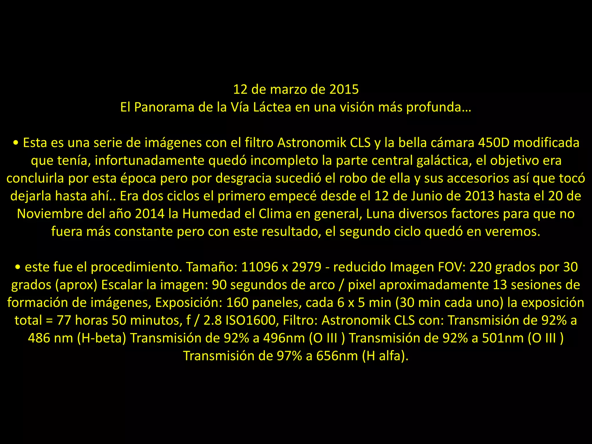 15.- Panorama de la Vía Láctea
12 de marzo de 2015
El Panorama de la Vía Láctea en una visión más profunda…
• Esta es una serie de imágenes con el filtro Astronomik CLS y la bella cámara 450D modificada
que tenía, infortunadamente quedó incompleto la parte central galáctica, el objetivo era
concluirla por esta época pero por desgracia sucedió el robo de ella y sus accesorios así que tocó
dejarla hasta ahí.. Era dos ciclos el primero empecé desde el 12 de Junio de 2013 hasta el 20 de
Noviembre del año 2014 la Humedad el Clima en general, Luna diversos factores para que no
fuera más constante pero con este resultado, el segundo ciclo quedó en veremos.
• este fue el procedimiento. Tamaño: 11096 x 2979 - reducido Imagen FOV: 220 grados por 30
grados (aprox) Escalar la imagen: 90 segundos de arco / pixel aproximadamente 13 sesiones de
formación de imágenes, Exposición: 160 paneles, cada 6 x 5 min (30 min cada uno) la exposición
total = 77 horas 50 minutos, f / 2.8 ISO1600, Filtro: Astronomik CLS con: Transmisión de 92% a
486 nm (H-beta) Transmisión de 92% a 496nm (O III ) Transmisión de 92% a 501nm (O III )
Transmisión de 97% a 656nm (H alfa).
 