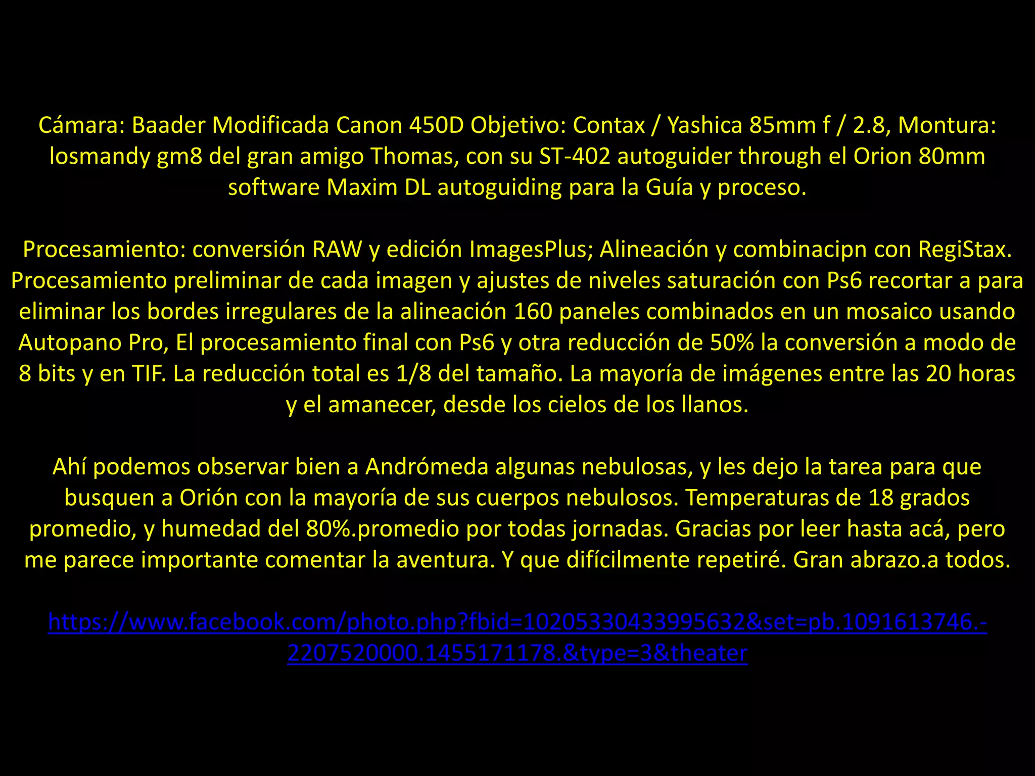 15.- Panorama de la Vía Láctea
Cámara: Baader Modificada Canon 450D Objetivo: Contax / Yashica 85mm f / 2.8, Montura:
losmandy gm8 del gran amigo Thomas, con su ST-402 autoguider through el Orion 80mm
software Maxim DL autoguiding para la Guía y proceso.
Procesamiento: conversión RAW y edición ImagesPlus; Alineación y combinacipn con RegiStax.
Procesamiento preliminar de cada imagen y ajustes de niveles saturación con Ps6 recortar a para
eliminar los bordes irregulares de la alineación 160 paneles combinados en un mosaico usando
Autopano Pro, El procesamiento final con Ps6 y otra reducción de 50% la conversión a modo de
8 bits y en TIF. La reducción total es 1/8 del tamaño. La mayoría de imágenes entre las 20 horas
y el amanecer, desde los cielos de los llanos.
Ahí podemos observar bien a Andrómeda algunas nebulosas, y les dejo la tarea para que
busquen a Orión con la mayoría de sus cuerpos nebulosos. Temperaturas de 18 grados
promedio, y humedad del 80%.promedio por todas jornadas. Gracias por leer hasta acá, pero
me parece importante comentar la aventura. Y que difícilmente repetiré. Gran abrazo.a todos.
https://www.facebook.com/photo.php?fbid=10205330433995632&set=pb.1091613746.-
2207520000.1455171178.&type=3&theater
 