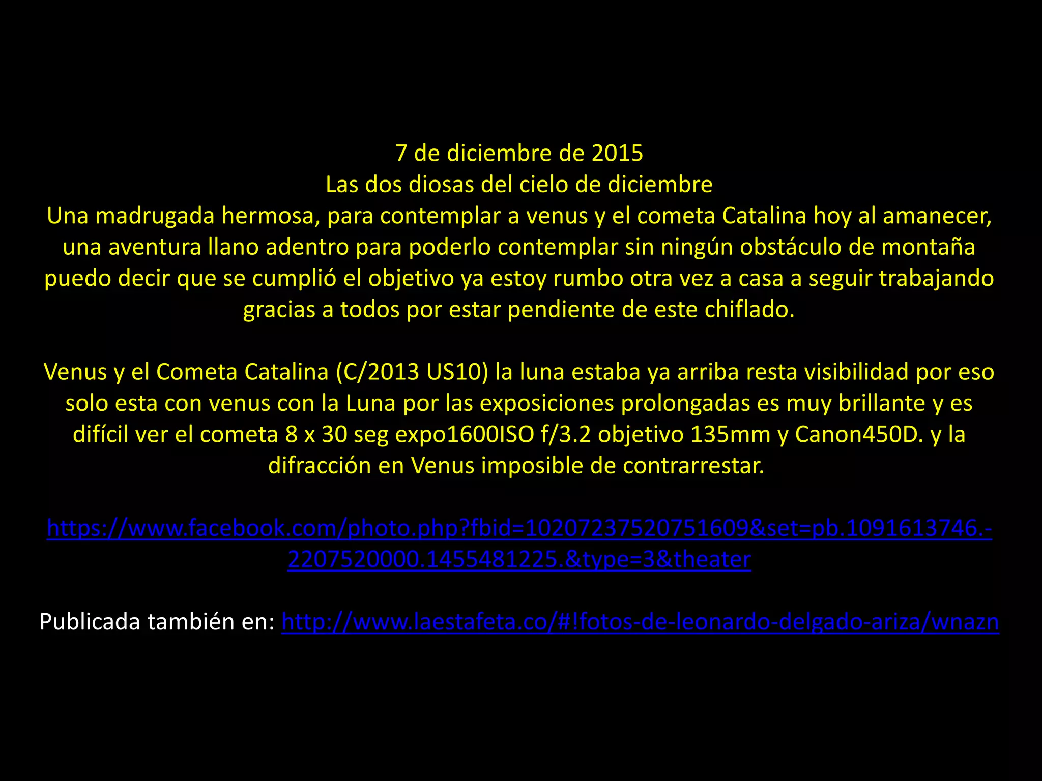 16.- El cometa Catalina y Venus
7 de diciembre de 2015
Las dos diosas del cielo de diciembre
Una madrugada hermosa, para contemplar a venus y el cometa Catalina hoy al amanecer,
una aventura llano adentro para poderlo contemplar sin ningún obstáculo de montaña
puedo decir que se cumplió el objetivo ya estoy rumbo otra vez a casa a seguir trabajando
gracias a todos por estar pendiente de este chiflado.
Venus y el Cometa Catalina (C/2013 US10) la luna estaba ya arriba resta visibilidad por eso
solo esta con venus con la Luna por las exposiciones prolongadas es muy brillante y es
difícil ver el cometa 8 x 30 seg expo1600ISO f/3.2 objetivo 135mm y Canon450D. y la
difracción en Venus imposible de contrarrestar.
https://www.facebook.com/photo.php?fbid=10207237520751609&set=pb.1091613746.-
2207520000.1455481225.&type=3&theater
Publicada también en: http://www.laestafeta.co/#!fotos-de-leonardo-delgado-ariza/wnazn
 