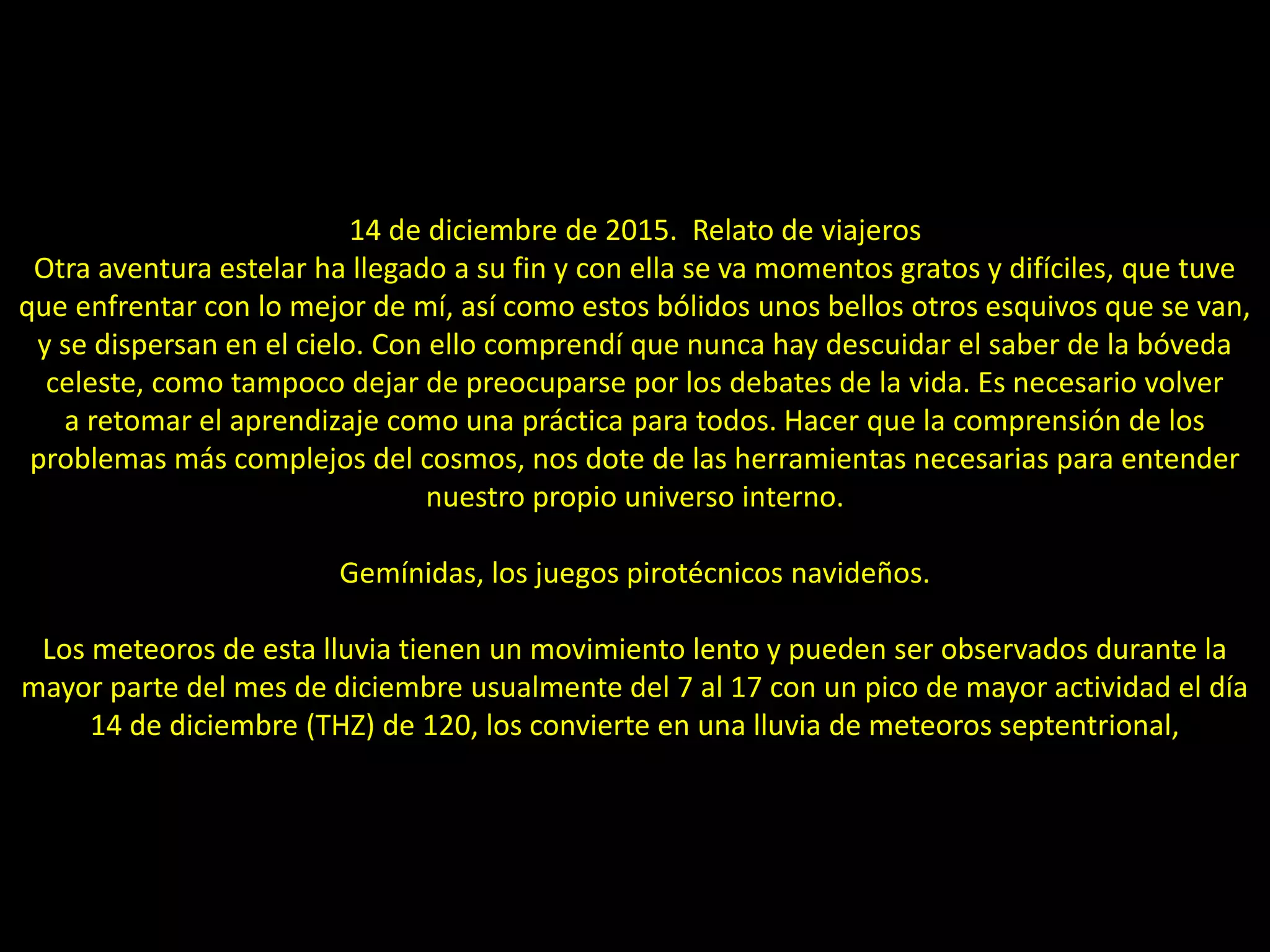 17.- Montaje “Lluvia de meteoros Gemínidas”
14 de diciembre de 2015. Relato de viajeros
Otra aventura estelar ha llegado a su fin y con ella se va momentos gratos y difíciles, que tuve
que enfrentar con lo mejor de mí, así como estos bólidos unos bellos otros esquivos que se van,
y se dispersan en el cielo. Con ello comprendí que nunca hay descuidar el saber de la bóveda
celeste, como tampoco dejar de preocuparse por los debates de la vida. Es necesario volver
a retomar el aprendizaje como una práctica para todos. Hacer que la comprensión de los
problemas más complejos del cosmos, nos dote de las herramientas necesarias para entender
nuestro propio universo interno.
Gemínidas, los juegos pirotécnicos navideños.
Los meteoros de esta lluvia tienen un movimiento lento y pueden ser observados durante la
mayor parte del mes de diciembre usualmente del 7 al 17 con un pico de mayor actividad el día
14 de diciembre (THZ) de 120, los convierte en una lluvia de meteoros septentrional,
 