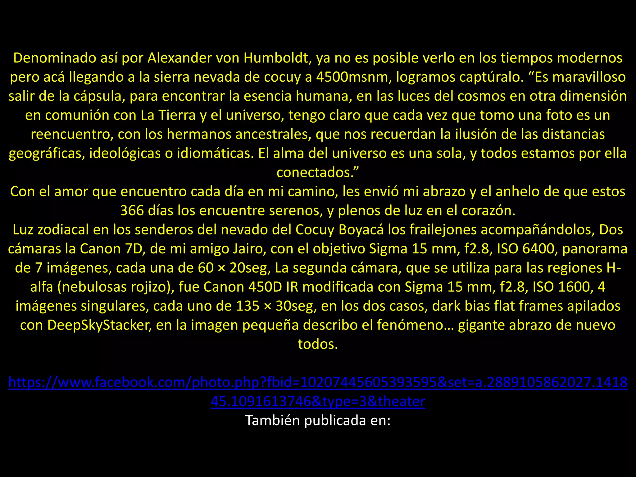 01.- Luz zodiacal y gegenscheinDenominado así por Alexander von Humboldt, ya no es posible verlo en los tiempos modernos
pero acá llegando a la sierra nevada de cocuy a 4500msnm, logramos captúralo. “Es maravilloso
salir de la cápsula, para encontrar la esencia humana, en las luces del cosmos en otra dimensión
en comunión con La Tierra y el universo, tengo claro que cada vez que tomo una foto es un
reencuentro, con los hermanos ancestrales, que nos recuerdan la ilusión de las distancias
geográficas, ideológicas o idiomáticas. El alma del universo es una sola, y todos estamos por ella
conectados.”
Con el amor que encuentro cada día en mi camino, les envió mi abrazo y el anhelo de que estos
366 días los encuentre serenos, y plenos de luz en el corazón.
Luz zodiacal en los senderos del nevado del Cocuy Boyacá los frailejones acompañándolos, Dos
cámaras la Canon 7D, de mi amigo Jairo, con el objetivo Sigma 15 mm, f2.8, ISO 6400, panorama
de 7 imágenes, cada una de 60 × 20seg, La segunda cámara, que se utiliza para las regiones H-
alfa (nebulosas rojizo), fue Canon 450D IR modificada con Sigma 15 mm, f2.8, ISO 1600, 4
imágenes singulares, cada uno de 135 × 30seg, en los dos casos, dark bias flat frames apilados
con DeepSkyStacker, en la imagen pequeña describo el fenómeno… gigante abrazo de nuevo
todos.
https://www.facebook.com/photo.php?fbid=10207445605393595&set=a.2889105862027.1418
45.1091613746&type=3&theater
También publicada en:
 