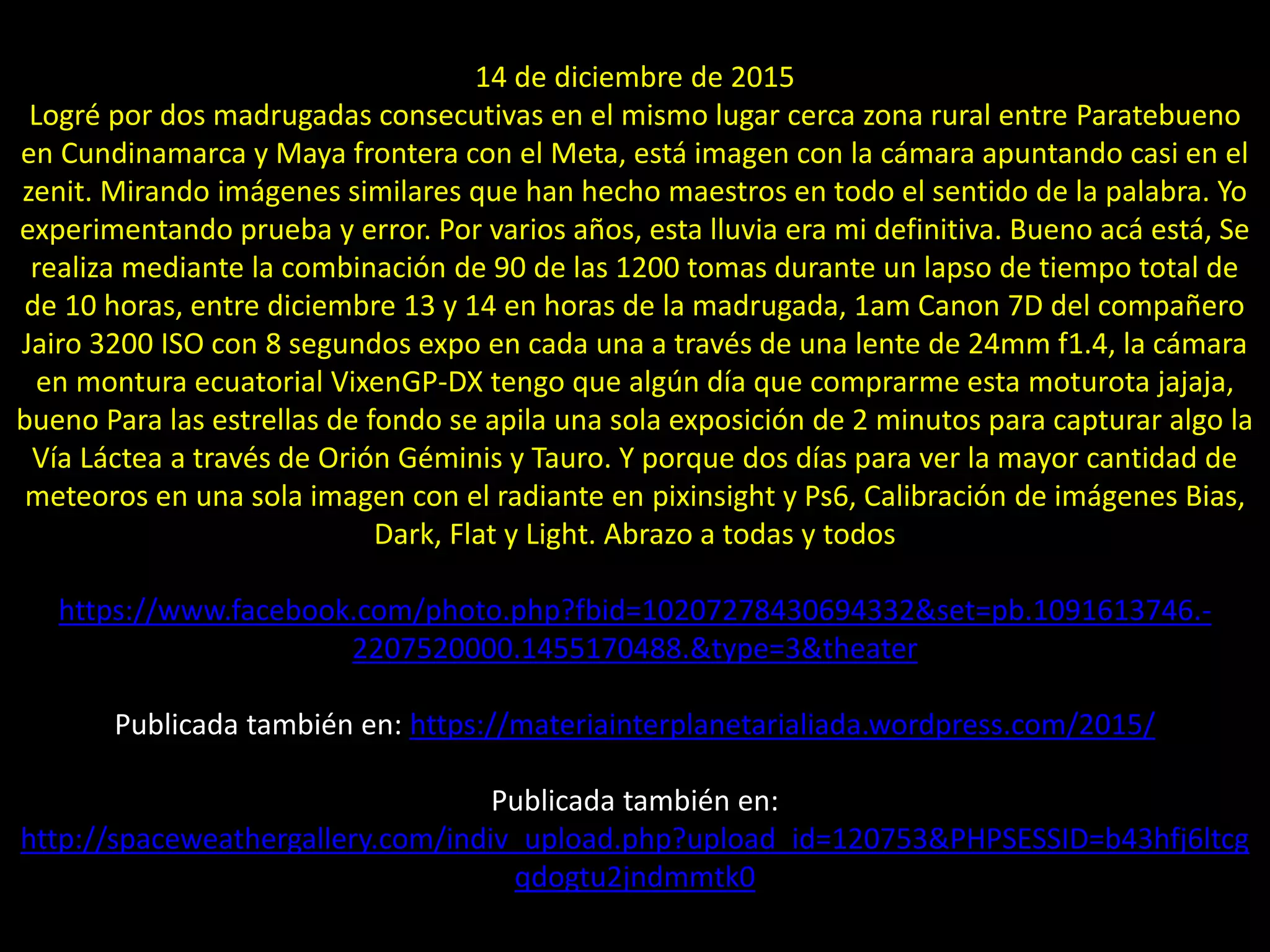 17.- Montaje “Lluvia de meteoros Gemínidas”
14 de diciembre de 2015
Logré por dos madrugadas consecutivas en el mismo lugar cerca zona rural entre Paratebueno
en Cundinamarca y Maya frontera con el Meta, está imagen con la cámara apuntando casi en el
zenit. Mirando imágenes similares que han hecho maestros en todo el sentido de la palabra. Yo
experimentando prueba y error. Por varios años, esta lluvia era mi definitiva. Bueno acá está, Se
realiza mediante la combinación de 90 de las 1200 tomas durante un lapso de tiempo total de
de 10 horas, entre diciembre 13 y 14 en horas de la madrugada, 1am Canon 7D del compañero
Jairo 3200 ISO con 8 segundos expo en cada una a través de una lente de 24mm f1.4, la cámara
en montura ecuatorial VixenGP-DX tengo que algún día que comprarme esta moturota jajaja,
bueno Para las estrellas de fondo se apila una sola exposición de 2 minutos para capturar algo la
Vía Láctea a través de Orión Géminis y Tauro. Y porque dos días para ver la mayor cantidad de
meteoros en una sola imagen con el radiante en pixinsight y Ps6, Calibración de imágenes Bias,
Dark, Flat y Light. Abrazo a todas y todos
https://www.facebook.com/photo.php?fbid=10207278430694332&set=pb.1091613746.-
2207520000.1455170488.&type=3&theater
Publicada también en: https://materiainterplanetarialiada.wordpress.com/2015/
Publicada también en:
http://spaceweathergallery.com/indiv_upload.php?upload_id=120753&PHPSESSID=b43hfj6ltcg
qdogtu2jndmmtk0
 