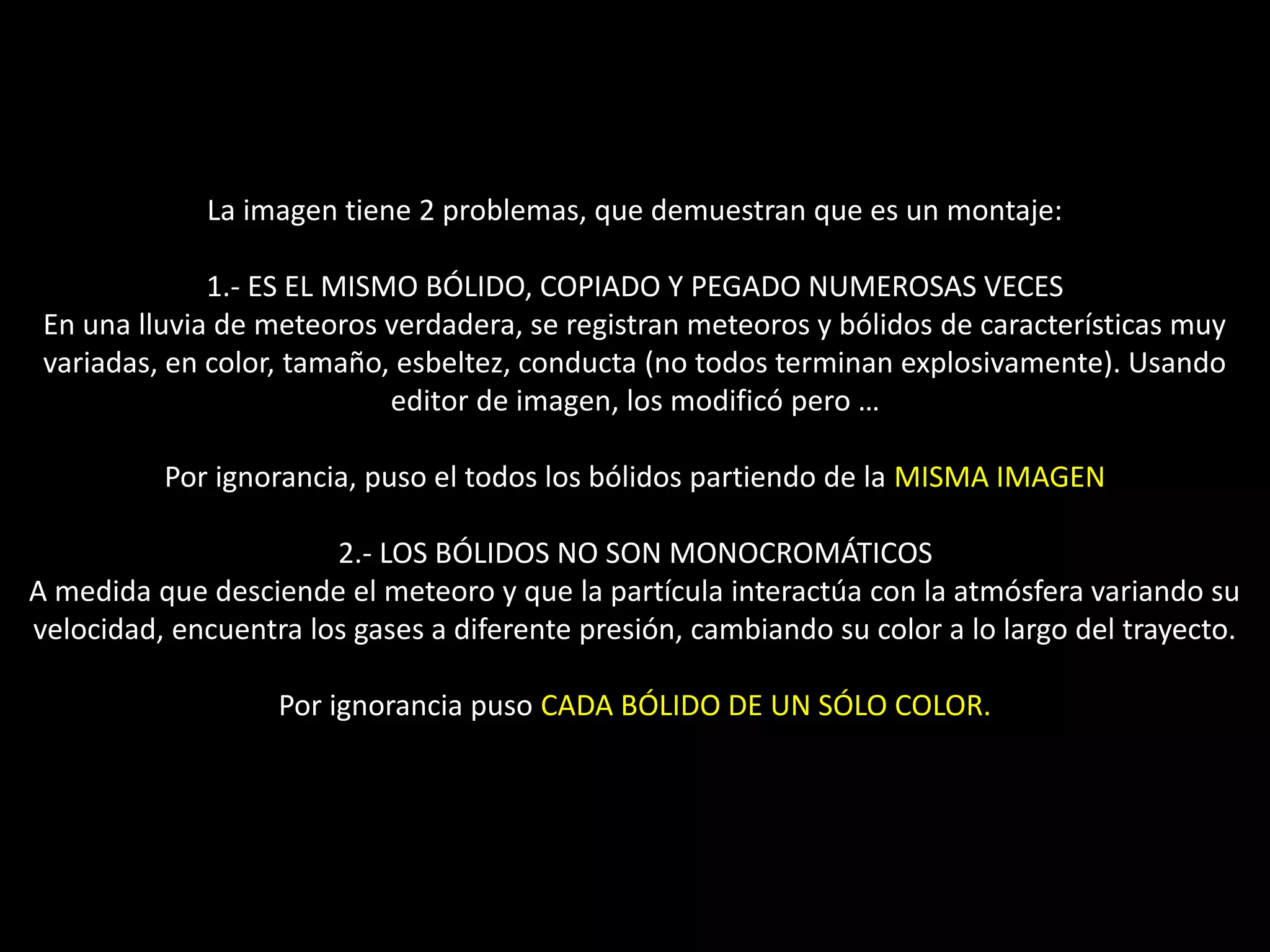 La imagen tiene 2 problemas, que demuestran que es un montaje:
1.- ES EL MISMO BÓLIDO, COPIADO Y PEGADO NUMEROSAS VECES
En una lluvia de meteoros verdadera, se registran meteoros y bólidos de características muy
variadas, en color, tamaño, esbeltez, conducta (no todos terminan explosivamente). Usando
editor de imagen, los modificó pero …
Por ignorancia, puso el todos los bólidos partiendo de la MISMA IMAGEN
2.- LOS BÓLIDOS NO SON MONOCROMÁTICOS
A medida que desciende el meteoro y que la partícula interactúa con la atmósfera variando su
velocidad, encuentra los gases a diferente presión, cambiando su color a lo largo del trayecto.
Por ignorancia puso CADA BÓLIDO DE UN SÓLO COLOR.
17.- Montaje “Lluvia de meteoros Gemínidas”
 