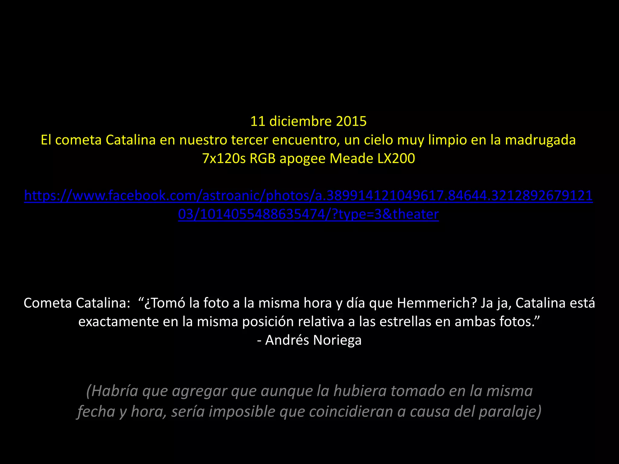 11 diciembre 2015
El cometa Catalina en nuestro tercer encuentro, un cielo muy limpio en la madrugada
7x120s RGB apogee Meade LX200
https://www.facebook.com/astroanic/photos/a.389914121049617.84644.3212892679121
03/1014055488635474/?type=3&theater
18.- Cometa Catalina
Cometa Catalina: “¿Tomó la foto a la misma hora y día que Hemmerich? Ja ja, Catalina está
exactamente en la misma posición relativa a las estrellas en ambas fotos.”
- Andrés Noriega
(Habría que agregar que aunque la hubiera tomado en la misma
fecha y hora, sería imposible que coincidieran a causa del paralaje)
 