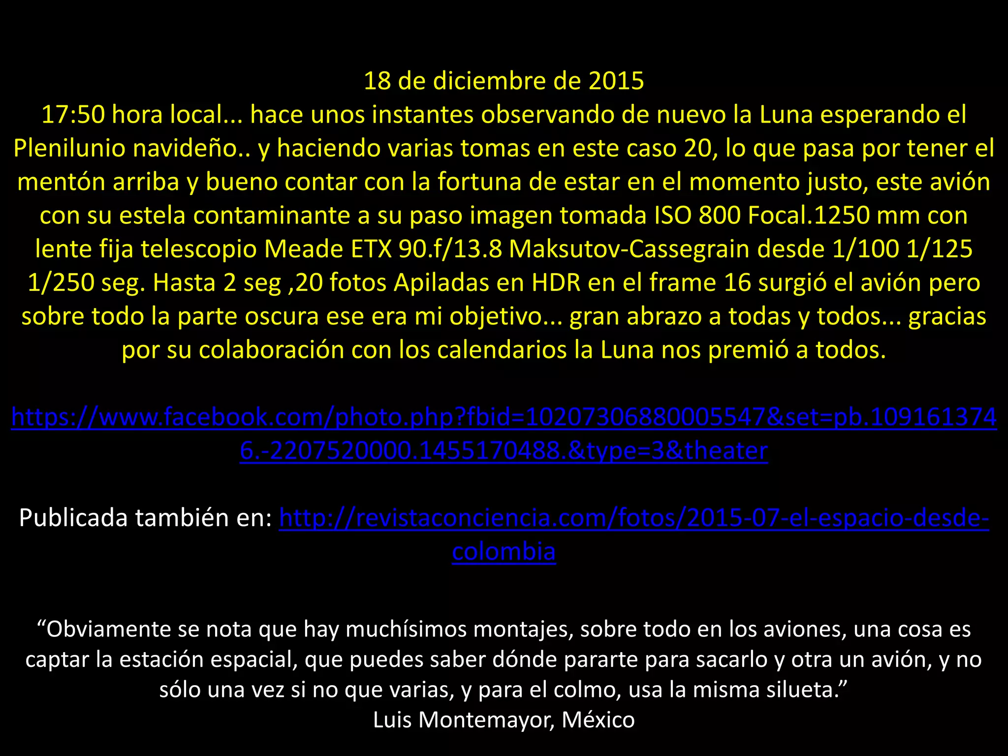 19.- Montaje “Avión y estela frente a Luna creciente”18 de diciembre de 2015
17:50 hora local... hace unos instantes observando de nuevo la Luna esperando el
Plenilunio navideño.. y haciendo varias tomas en este caso 20, lo que pasa por tener el
mentón arriba y bueno contar con la fortuna de estar en el momento justo, este avión
con su estela contaminante a su paso imagen tomada ISO 800 Focal.1250 mm con
lente fija telescopio Meade ETX 90.f/13.8 Maksutov-Cassegrain desde 1/100 1/125
1/250 seg. Hasta 2 seg ,20 fotos Apiladas en HDR en el frame 16 surgió el avión pero
sobre todo la parte oscura ese era mi objetivo... gran abrazo a todas y todos... gracias
por su colaboración con los calendarios la Luna nos premió a todos.
https://www.facebook.com/photo.php?fbid=10207306880005547&set=pb.109161374
6.-2207520000.1455170488.&type=3&theater
Publicada también en: http://revistaconciencia.com/fotos/2015-07-el-espacio-desde-
colombia
“Obviamente se nota que hay muchísimos montajes, sobre todo en los aviones, una cosa es
captar la estación espacial, que puedes saber dónde pararte para sacarlo y otra un avión, y no
sólo una vez si no que varias, y para el colmo, usa la misma silueta.”
Luis Montemayor, México
 