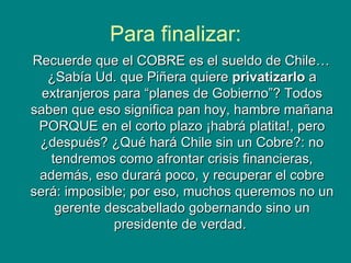 Para finalizar: Recuerde que el COBRE es el sueldo de Chile… ¿Sabía Ud. que Piñera quiere  privatizarlo  a extranjeros para “planes de Gobierno”? Todos saben que eso significa pan hoy, hambre mañana PORQUE en el corto plazo ¡habrá platita!, pero ¿después? ¿Qué hará Chile sin un Cobre?: no tendremos como afrontar crisis financieras, además, eso durará poco, y   recuperar el cobre será: imposible; por eso, muchos queremos no un gerente descabellado gobernando sino un presidente de verdad.  