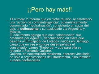 ¡¡Pero hay más!! …  El número 2 informa que en dicha reunión se estableció una “acción de contrainteligencia”, eufemísticamente denominada “neutralización”, consistente en sacar del país al  delincuente  y su trasladado vía Argentina y México. El documento agrega que esa “colaboración” fue ordenada por Águila 1, denominación en clave que designa al Embajador de Estados Unidos en Santiago, cargo que en ese entonces desempeñaba el conservador James Theberge, y que para ella se recurrió a Fernando Quijano. Quijano, de nacionalidad mexicana, aparece vinculado no sólo a organizaciones de ultraderecha, sino también a redes neofascistas  