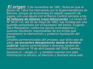 El origen :  2 de noviembre de 1981, fecha en que el Banco de Talca fue intervenido por la Superintendencia de Bancos, porque se encontraba en estado cesación de pagos, con una deuda con el Banco Central cercana a los  40 millones de dólares (vaya delincuente) . La causa rol Nº 99.971-6, del 20 de mayo de 1982, fue iniciada por una querella presentada por el liquidador del banco, Eugenio Silva Risopatrón, contra los socios controladores y quienes resultaran responsables de los ilícitos que precipitaron la intervención y posterior liquidación del banco. Detalles pormenorizados del proceso, que dicho sea de paso,  se encuentra desaparecido desde el Archivo Judicial , fueron suministrados a diversos medios de comunicación el 19 de abril pasado del 2009: fuentes: lanacion.cl – elsiglo.cl – y también cuentan con esta información la tercera, el mercurio y diversos sitios web 