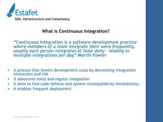 What is Continuous Integration? “ Continuous Integration is a software development practice where members of a team integrate their work frequently, usually each person integrates at least daily - leading to multiple integrations per day” Martin Fowler A process that lowers development costs by decreasing integration timescales and risk It advocates early and regular integration It aims to find code defects and system incompatibility immediately. It enables frequent deployment 