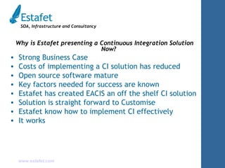 Why is Estafet presenting a Continuous Integration Solution Now? Strong Business Case Costs of implementing a CI solution has reduced Open source software mature Key factors needed for success are known Estafet has created EACIS an off the shelf CI solution Solution is straight forward to Customise Estafet know how to implement CI effectively It works 
