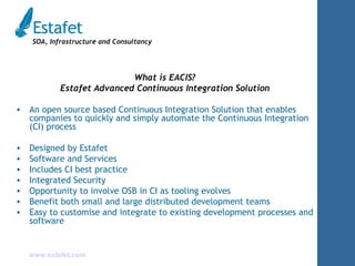 What is EACIS? Estafet Advanced Continuous Integration Solution An open source based Continuous Integration Solution that enables companies to quickly and simply automate the Continuous Integration (CI) process Designed by Estafet Software and Services Includes CI best practice Integrated Security Opportunity to involve OSB in CI as tooling evolves Benefit both small and large distributed development teams Easy to customise and integrate to existing development processes and software 