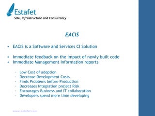 EACIS EACIS is a Software and Services CI Solution Immediate feedback on the impact of newly built code Immediate Management Information reports Low Cost of adoption Decrease Development Costs Finds Problems before Production Decreases Integration project Risk Encourages Business and IT collaboration Developers spend more time developing 