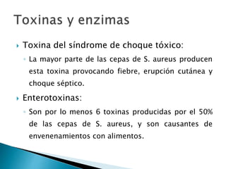  Toxina del síndrome de choque tóxico:
◦ La mayor parte de las cepas de S. aureus producen
esta toxina provocando fiebre, erupción cutánea y
choque séptico.
 Enterotoxinas:
◦ Son por lo menos 6 toxinas producidas por el 50%
de las cepas de S. aureus, y son causantes de
envenenamientos con alimentos.
 