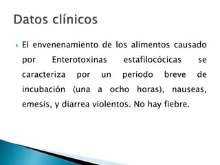  El envenenamiento de los alimentos causado
por Enterotoxinas estafilocócicas se
caracteriza por un periodo breve de
incubación (una a ocho horas), nauseas,
emesis, y diarrea violentos. No hay fiebre.
 
