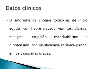  El síndrome de choque tóxico es de inicio
agudo con fiebre elevada, vómitos, diarrea,
mialgias, erupción escarlatiforme e
hipotensión, con insuficiencia cardiaca y renal
en los casos más graves.
 
