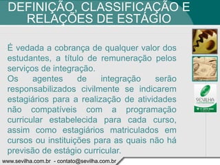 DEFINIÇÃO, CLASSIFICAÇÃO E
    RELAÇÕES DE ESTÁGIO

 É vedada a cobrança de qualquer valor dos
 estudantes, a título de remuneração pelos
 serviços de integração.
 Os     agentes     de    integração   serão
 responsabilizados civilmente se indicarem
 estagiários para a realização de atividades
 não compatíveis com a programação
 curricular estabelecida para cada curso,
 assim como estagiários matriculados em
 cursos ou instituições para as quais não há
 previsão de estágio curricular.
www.sevilha.com.br - contato@sevilha.com.br
 