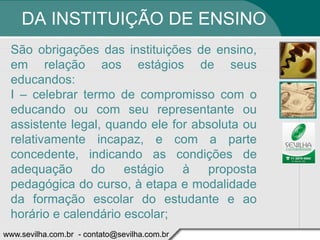 DA INSTITUIÇÃO DE ENSINO
 São obrigações das instituições de ensino,
 em relação aos estágios de seus
 educandos:
 I – celebrar termo de compromisso com o
 educando ou com seu representante ou
 assistente legal, quando ele for absoluta ou
 relativamente incapaz, e com a parte
 concedente, indicando as condições de
 adequação      do    estágio   à   proposta
 pedagógica do curso, à etapa e modalidade
 da formação escolar do estudante e ao
 horário e calendário escolar;
www.sevilha.com.br - contato@sevilha.com.br
 