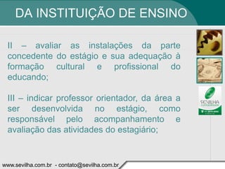 DA INSTITUIÇÃO DE ENSINO

 II – avaliar as instalações da parte
 concedente do estágio e sua adequação à
 formação cultural e profissional do
 educando;

 III – indicar professor orientador, da área a
 ser desenvolvida no estágio, como
 responsável pelo acompanhamento e
 avaliação das atividades do estagiário;


www.sevilha.com.br - contato@sevilha.com.br
 