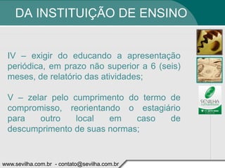 DA INSTITUIÇÃO DE ENSINO


 IV – exigir do educando a apresentação
 periódica, em prazo não superior a 6 (seis)
 meses, de relatório das atividades;

 V – zelar pelo cumprimento do termo de
 compromisso, reorientando o estagiário
 para   outro    local  em    caso   de
 descumprimento de suas normas;


www.sevilha.com.br - contato@sevilha.com.br
 