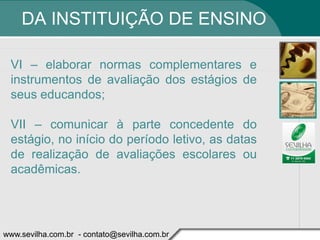 DA INSTITUIÇÃO DE ENSINO

 VI – elaborar normas complementares e
 instrumentos de avaliação dos estágios de
 seus educandos;

 VII – comunicar à parte concedente do
 estágio, no início do período letivo, as datas
 de realização de avaliações escolares ou
 acadêmicas.




www.sevilha.com.br - contato@sevilha.com.br
 