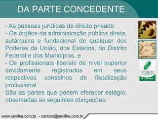 DA PARTE CONCEDENTE
 - As pessoas jurídicas de direito privado
 - Os órgãos da administração pública direta,
 autárquica e fundacional de qualquer dos
 Poderes da União, dos Estados, do Distrito
 Federal e dos Municípios, e
 - Os profissionais liberais de nível superior
 devidamente      registrados      em     seus
 respectivos conselhos de fiscalização
 profissional
 São as partes que podem oferecer estágio,
 observadas as seguintes obrigações:

www.sevilha.com.br - contato@sevilha.com.br
 