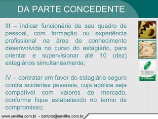 DA PARTE CONCEDENTE
 III – indicar funcionário de seu quadro de
 pessoal, com formação ou experiência
 profissional na área de conhecimento
 desenvolvida no curso do estagiário, para
 orientar e supervisionar até 10 (dez)
 estagiários simultaneamente;

 IV – contratar em favor do estagiário seguro
 contra acidentes pessoais, cuja apólice seja
 compatível com valores de mercado,
 conforme fique estabelecido no termo de
 compromisso;
www.sevilha.com.br - contato@sevilha.com.br
 