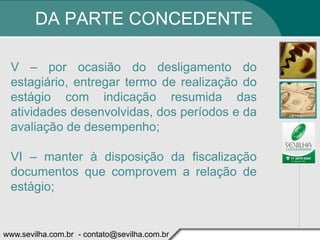 DA PARTE CONCEDENTE

 V – por ocasião do desligamento do
 estagiário, entregar termo de realização do
 estágio com indicação resumida das
 atividades desenvolvidas, dos períodos e da
 avaliação de desempenho;

 VI – manter à disposição da fiscalização
 documentos que comprovem a relação de
 estágio;


www.sevilha.com.br - contato@sevilha.com.br
 