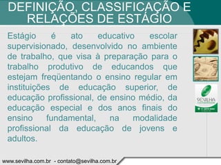 DEFINIÇÃO, CLASSIFICAÇÃO E
    RELAÇÕES DE ESTÁGIO
 Estágio     é   ato     educativo   escolar
 supervisionado, desenvolvido no ambiente
 de trabalho, que visa à preparação para o
 trabalho produtivo de educandos que
 estejam freqüentando o ensino regular em
 instituições de educação superior, de
 educação profissional, de ensino médio, da
 educação especial e dos anos finais do
 ensino     fundamental,   na     modalidade
 profissional da educação de jovens e
 adultos.

www.sevilha.com.br - contato@sevilha.com.br
 