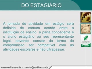 DO ESTAGIÁRIO


 A jornada de atividade em estágio será
 definida de comum acordo entre a
 instituição de ensino, a parte concedente e
 o aluno estagiário ou seu representante
 legal, devendo constar do termo de
 compromisso ser compatível com as
 atividades escolares e não ultrapassar:



www.sevilha.com.br - contato@sevilha.com.br
 