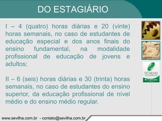 DO ESTAGIÁRIO
 I – 4 (quatro) horas diárias e 20 (vinte)
 horas semanais, no caso de estudantes de
 educação especial e dos anos finais do
 ensino    fundamental,  na    modalidade
 profissional de educação de jovens e
 adultos;

 II – 6 (seis) horas diárias e 30 (trinta) horas
 semanais, no caso de estudantes do ensino
 superior, da educação profissional de nível
 médio e do ensino médio regular.

www.sevilha.com.br - contato@sevilha.com.br
 