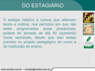 DO ESTAGIÁRIO

 O estágio relativo a cursos que alternam
 teoria e prática, nos períodos em que não
 estão programadas aulas presenciais,
 poderá ter jornada de até 40 (quarenta)
 horas semanais, desde que isso esteja
 previsto no projeto pedagógico do curso e
 da instituição de ensino.




www.sevilha.com.br - contato@sevilha.com.br
 