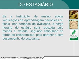 DO ESTAGIÁRIO

 Se a instituição de ensino adotar
 verificações de aprendizagem periódicas ou
 finais, nos períodos de avaliação, a carga
 horária do estágio será reduzida pelo
 menos à metade, segundo estipulado no
 termo de compromisso, para garantir o bom
 desempenho do estudante.




www.sevilha.com.br - contato@sevilha.com.br
 