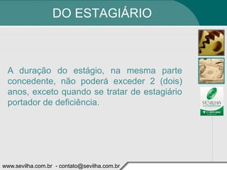 DO ESTAGIÁRIO



 A duração do estágio, na mesma parte
 concedente, não poderá exceder 2 (dois)
 anos, exceto quando se tratar de estagiário
 portador de deficiência.




www.sevilha.com.br - contato@sevilha.com.br
 