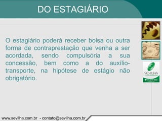 DO ESTAGIÁRIO


 O estagiário poderá receber bolsa ou outra
 forma de contraprestação que venha a ser
 acordada, sendo compulsória a sua
 concessão, bem como a do auxílio-
 transporte, na hipótese de estágio não
 obrigatório.




www.sevilha.com.br - contato@sevilha.com.br
 