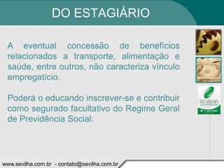 DO ESTAGIÁRIO

 A eventual concessão de benefícios
 relacionados a transporte, alimentação e
 saúde, entre outros, não caracteriza vínculo
 empregatício.

 Poderá o educando inscrever-se e contribuir
 como segurado facultativo do Regime Geral
 de Previdência Social.




www.sevilha.com.br - contato@sevilha.com.br
 