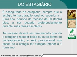 DO ESTAGIÁRIO
 É assegurado ao estagiário, sempre que o
 estágio tenha duração igual ou superior a 1
 (um) ano, período de recesso de 30 (trinta)
 dias, a ser gozado preferencialmente
 durante suas férias escolares.

 Tal recesso deverá ser remunerado quando
 o estagiário receber bolsa ou outra forma de
 contraprestação, e será proporcional nos
 casos de o estágio ter duração inferior a 1
 (um) ano.

www.sevilha.com.br - contato@sevilha.com.br
 