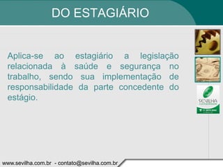 DO ESTAGIÁRIO


 Aplica-se ao estagiário a legislação
 relacionada à saúde e segurança no
 trabalho, sendo sua implementação de
 responsabilidade da parte concedente do
 estágio.




www.sevilha.com.br - contato@sevilha.com.br
 