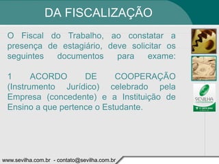 DA FISCALIZAÇÃO
 O Fiscal do Trabalho, ao constatar a
 presença de estagiário, deve solicitar os
 seguintes  documentos     para    exame:

 1      ACORDO      DE      COOPERAÇÃO
 (Instrumento Jurídico) celebrado pela
 Empresa (concedente) e a Instituição de
 Ensino a que pertence o Estudante.




www.sevilha.com.br - contato@sevilha.com.br
 