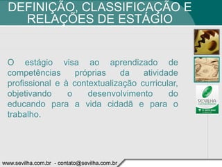 DEFINIÇÃO, CLASSIFICAÇÃO E
    RELAÇÕES DE ESTÁGIO


 O estágio visa ao aprendizado de
 competências      próprias   da    atividade
 profissional e à contextualização curricular,
 objetivando     o    desenvolvimento      do
 educando para a vida cidadã e para o
 trabalho.




www.sevilha.com.br - contato@sevilha.com.br
 