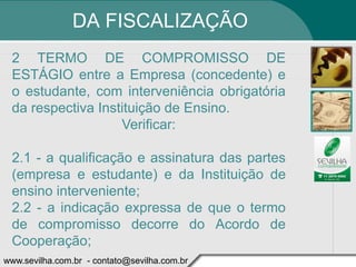 DA FISCALIZAÇÃO
 2 TERMO DE COMPROMISSO DE
 ESTÁGIO entre a Empresa (concedente) e
 o estudante, com interveniência obrigatória
 da respectiva Instituição de Ensino.
                   Verificar:

 2.1 - a qualificação e assinatura das partes
 (empresa e estudante) e da Instituição de
 ensino interveniente;
 2.2 - a indicação expressa de que o termo
 de compromisso decorre do Acordo de
 Cooperação;
www.sevilha.com.br - contato@sevilha.com.br
 