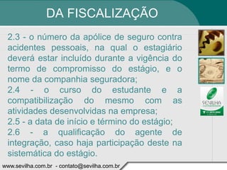 DA FISCALIZAÇÃO
 2.3 - o número da apólice de seguro contra
 acidentes pessoais, na qual o estagiário
 deverá estar incluído durante a vigência do
 termo de compromisso do estágio, e o
 nome da companhia seguradora;
 2.4 - o curso do estudante e a
 compatibilização do mesmo com as
 atividades desenvolvidas na empresa;
 2.5 - a data de início e término do estágio;
 2.6 - a qualificação do agente de
 integração, caso haja participação deste na
 sistemática do estágio.
www.sevilha.com.br - contato@sevilha.com.br
 