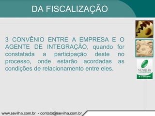 DA FISCALIZAÇÃO


 3 CONVÊNIO ENTRE A EMPRESA E O
 AGENTE DE INTEGRAÇÃO, quando for
 constatada a participação deste no
 processo, onde estarão acordadas as
 condições de relacionamento entre eles.




www.sevilha.com.br - contato@sevilha.com.br
 