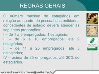 REGRAS GERAIS
 O número máximo de estagiários em
 relação ao quadro de pessoal das entidades
 concedentes de estágio deverá atender às
 seguintes proporções:
 I – de 1 a 5 empregados: 1 estagiário;
 II – de 6 a 10 empregados: até 2
 estagiários;
 III – de 11 a 25 empregados: até 5
 estagiários;
 IV – acima de 25 empregados: até 20% de
 estagiários.

www.sevilha.com.br - contato@sevilha.com.br
 