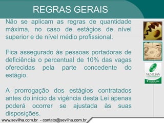 REGRAS GERAIS
 Não se aplicam as regras de quantidade
 máxima, no caso de estágios de nível
 superior e de nível médio profissional.

 Fica assegurado às pessoas portadoras de
 deficiência o percentual de 10% das vagas
 oferecidas pela parte concedente do
 estágio.

 A prorrogação dos estágios contratados
 antes do início da vigência desta Lei apenas
 poderá ocorrer se ajustada às suas
 disposições.
www.sevilha.com.br - contato@sevilha.com.br
 