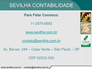 SEVILHA CONTABILIDADE
                    Para Falar Conosco:

                          11-2879.6682

                      www.sevilha.com.br

                   contato@sevilha.com.br

  Av. Baruel, 246 – Casa Verde – São Paulo – SP

                         CEP 02522-000

www.sevilha.com.br - contato@sevilha.com.br
 
